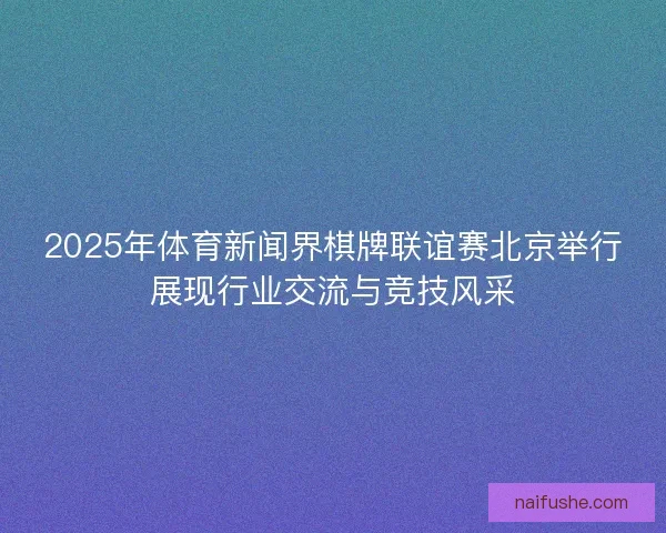 2025年体育新闻界棋牌联谊赛北京举行展现行业交流与竞技风采