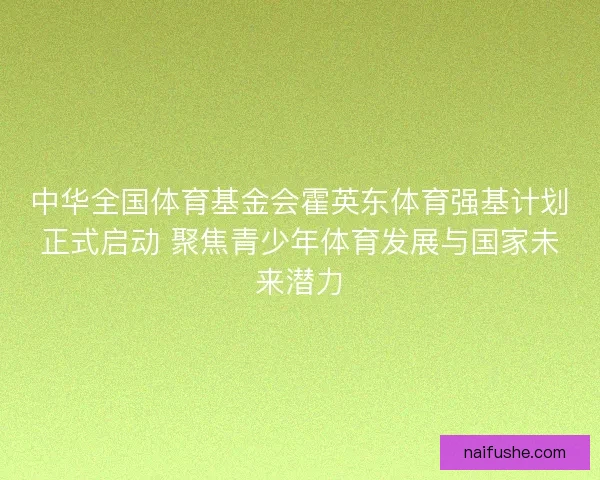 中华全国体育基金会霍英东体育强基计划正式启动 聚焦青少年体育发展与国家未来潜力